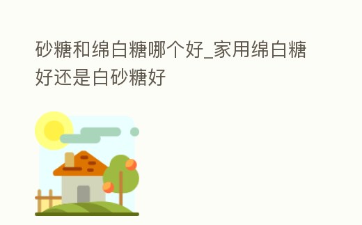 砂糖和綿白糖哪個好_家用綿白糖好還是白砂糖好