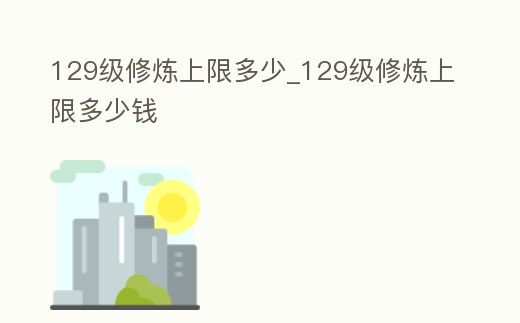 129級修煉上限多少_129級修煉上限多少錢