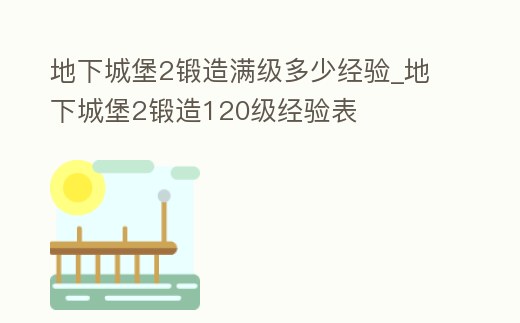 地下城堡2鍛造滿級多少經驗_地下城堡2鍛造120級經驗表