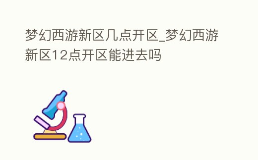 夢幻西游新區(qū)幾點開區(qū)_夢幻西游新區(qū)12點開區(qū)能進去嗎