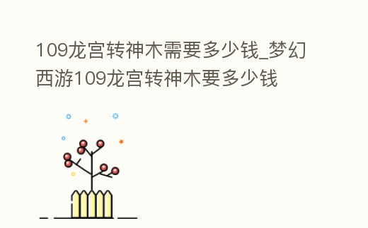 109龍宮轉(zhuǎn)神木需要多少錢_夢幻西游109龍宮轉(zhuǎn)神木要多少錢