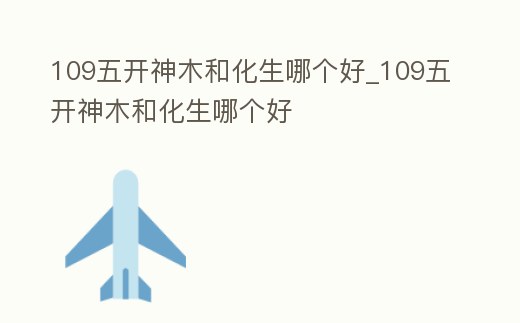 109五開神木和化生哪個(gè)好_109五開神木和化生哪個(gè)好
