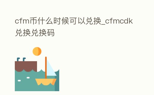 cfm幣什么時候可以兌換_cfmcdk兌換兌換碼