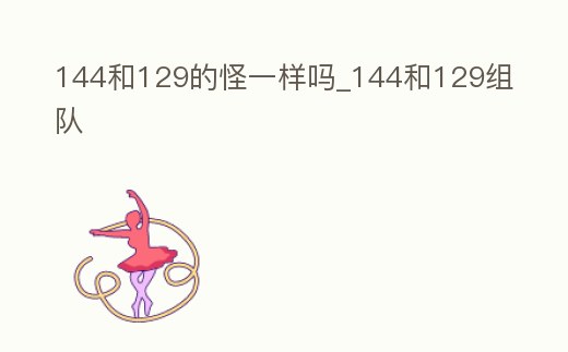 144和129的怪一樣嗎_144和129組隊(duì)