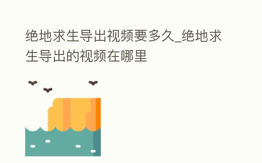 絕地求生導出視頻要多久_絕地求生導出的視頻在哪里
