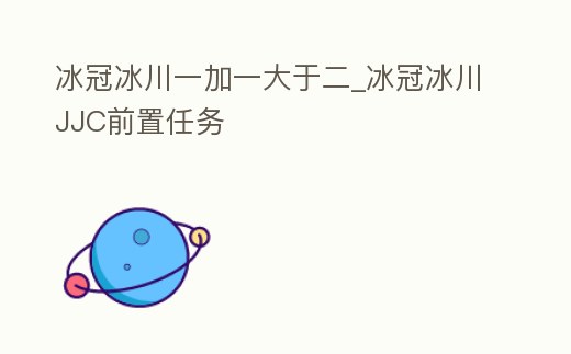 冰冠冰川一加一大于二_冰冠冰川JJC前置任務(wù)