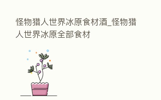 怪物獵人世界冰原食材酒_怪物獵人世界冰原全部食材