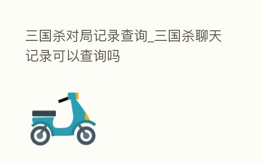 三國殺對局記錄查詢_三國殺聊天記錄可以查詢嗎