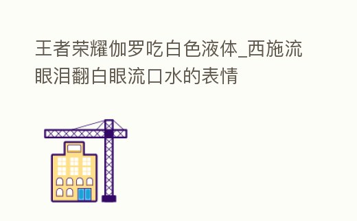 王者榮耀伽羅吃白色液體_西施流眼淚翻白眼流口水的表情