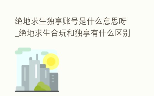 絕地求生獨享賬號是什么意思呀_絕地求生合玩和獨享有什么區(qū)別