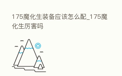 175魔化生裝備應(yīng)該怎么配_175魔化生厲害嗎