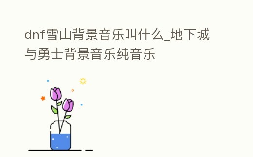dnf雪山背景音樂叫什么_地下城與勇士背景音樂純音樂