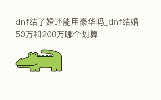 dnf結了婚還能用豪華嗎_dnf結婚50萬和200萬哪個劃算