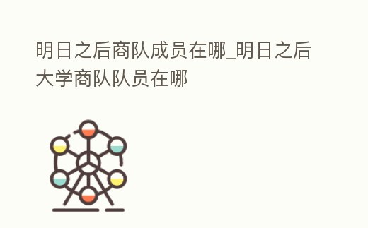 明日之后商隊(duì)成員在哪_明日之后大學(xué)商隊(duì)隊(duì)員在哪
