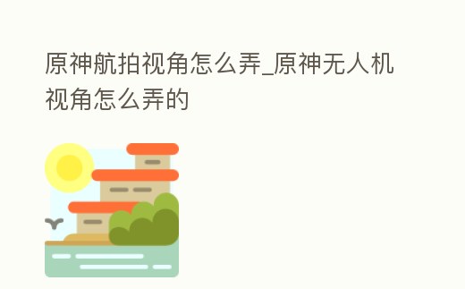 原神航拍視角怎么弄_原神無人機視角怎么弄的