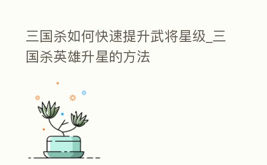 三國殺如何快速提升武將星級_三國殺英雄升星的方法