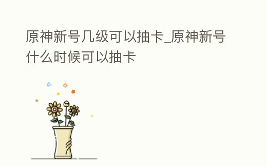 原神新號幾級可以抽卡_原神新號什么時候可以抽卡