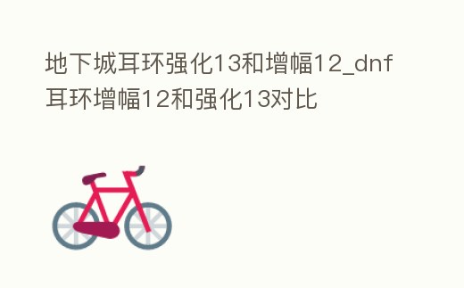 地下城耳環(huán)強化13和增幅12_dnf耳環(huán)增幅12和強化13對比