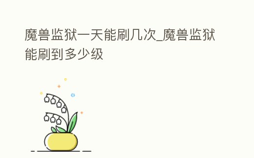 魔獸監(jiān)獄一天能刷幾次_魔獸監(jiān)獄能刷到多少級(jí)