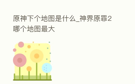 原神下個地圖是什么_神界原罪2哪個地圖最大