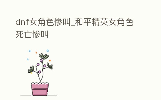 dnf女角色慘叫_和平精英女角色死亡慘叫