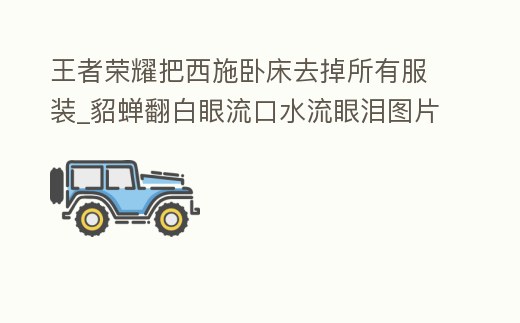 王者榮耀把西施臥床去掉所有服裝_貂蟬翻白眼流口水流眼淚圖片
