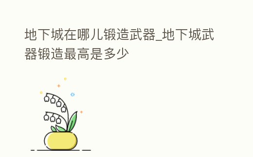 地下城在哪兒鍛造武器_地下城武器鍛造最高是多少