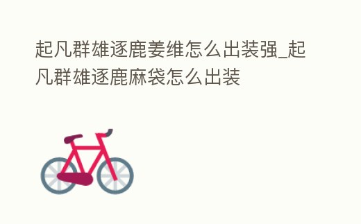 起凡群雄逐鹿姜維怎么出裝強_起凡群雄逐鹿麻袋怎么出裝