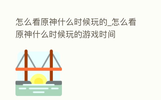 怎么看原神什么時候玩的_怎么看原神什么時候玩的游戲時間