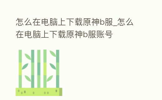 怎么在電腦上下載原神b服_怎么在電腦上下載原神b服賬號