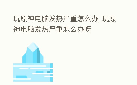 玩原神電腦發熱嚴重怎么辦_玩原神電腦發熱嚴重怎么辦呀
