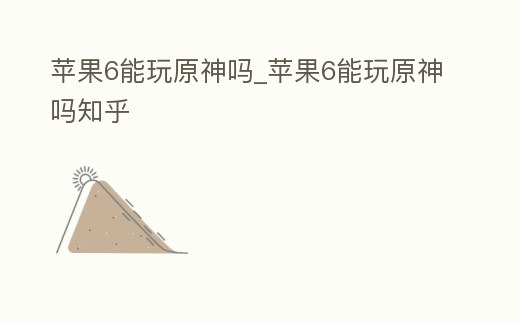 蘋果6能玩原神嗎_蘋果6能玩原神嗎知乎