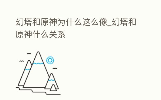幻塔和原神為什么這么像_幻塔和原神什么關系