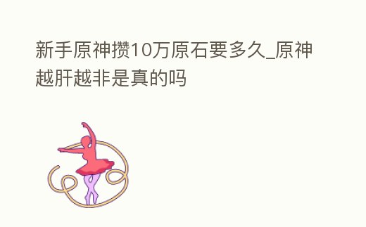 新手原神攢10萬原石要多久_原神越肝越非是真的嗎