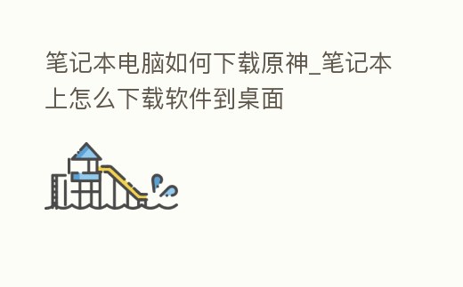 筆記本電腦如何下載原神_筆記本上怎么下載軟件到桌面