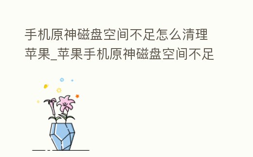 手機原神磁盤空間不足怎么清理蘋果_蘋果手機原神磁盤空間不足怎么辦