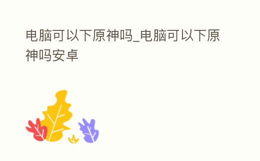 電腦可以下原神嗎_電腦可以下原神嗎安卓