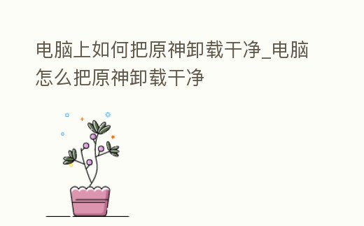 電腦上如何把原神卸載干凈_電腦怎么把原神卸載干凈