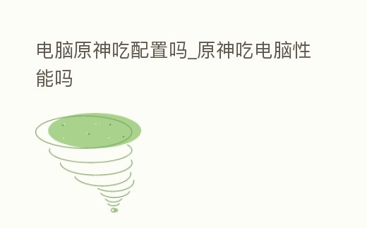 電腦原神吃配置嗎_原神吃電腦性能嗎