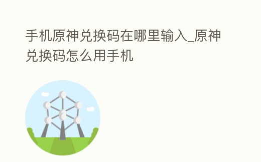 手機原神兌換碼在哪里輸入_原神兌換碼怎么用手機