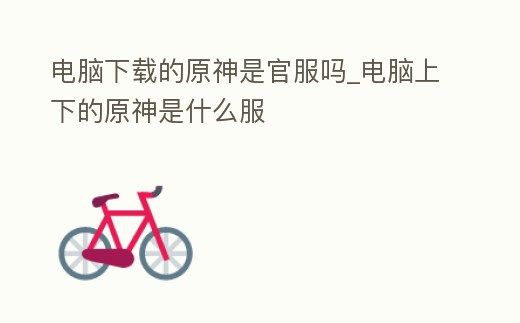 電腦下載的原神是官服嗎_電腦上下的原神是什么服