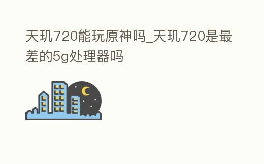 天璣720能玩原神嗎_天璣720是最差的5g處理器嗎