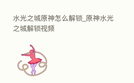 水光之城原神怎么解鎖_原神水光之城解鎖視頻