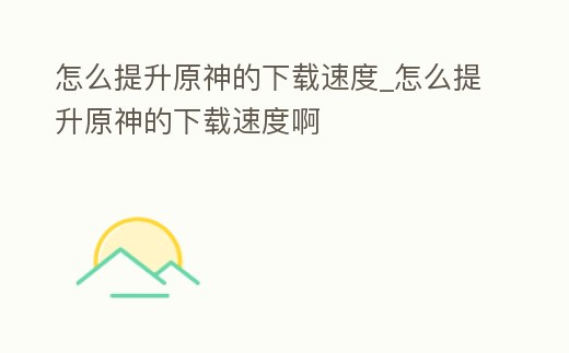 怎么提升原神的下載速度_怎么提升原神的下載速度啊