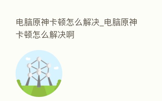 電腦原神卡頓怎么解決_電腦原神卡頓怎么解決啊