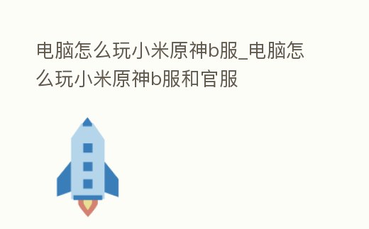 電腦怎么玩小米原神b服_電腦怎么玩小米原神b服和官服