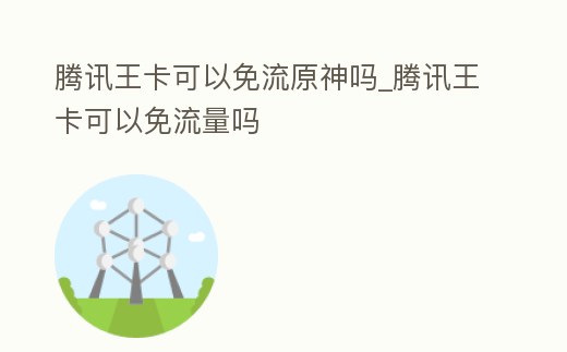騰訊王卡可以免流原神嗎_騰訊王卡可以免流量嗎