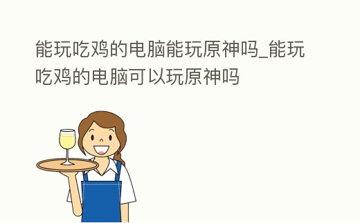 能玩吃雞的電腦能玩原神嗎_能玩吃雞的電腦可以玩原神嗎