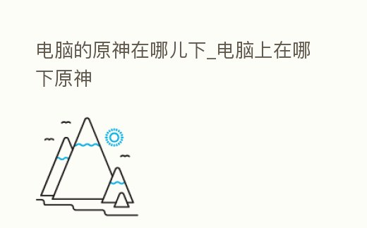 電腦的原神在哪兒下_電腦上在哪下原神