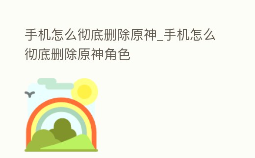 手機(jī)怎么徹底刪除原神_手機(jī)怎么徹底刪除原神角色